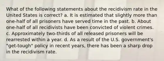 What of the following statements about the recidivism rate in the United States is correct? a. It is estimated that slightly more than one-half of all prisoners have served time in the past. b. About one-half of all recidivists have been convicted of violent crimes. c. Approximately two-thirds of all released prisoners will be rearrested within a year. d. As a result of the U.S. government's "get-tough" policy in recent years, there has been a sharp drop in the recidivism rate.