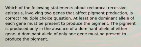 Which of the following statements about reciprocal recessive epistasis, involving two genes that affect pigment production, is correct? Multiple choice question. At least one dominant allele of each gene must be present to produce the pigment. The pigment is produced only in the absence of a dominant allele of either gene. A dominant allele of only one gene must be present to produce the pigment.