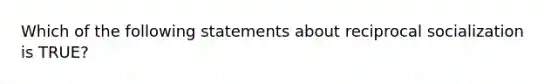 Which of the following statements about reciprocal socialization is TRUE?