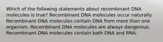 Which of the following statements about recombinant DNA molecules is true? Recombinant DNA molecules occur naturally. Recombinant DNA molecules contain DNA from more than one organism. Recombinant DNA molecules are always dangerous. Recombinant DNA molecules contain both DNA and RNA.