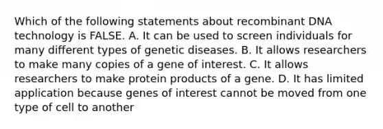 Which of the following statements about <a href='https://www.questionai.com/knowledge/kkrH4LHLPA-recombinant-dna' class='anchor-knowledge'>recombinant dna</a> technology is FALSE. A. It can be used to screen individuals for many different types of genetic diseases. B. It allows researchers to make many copies of a gene of interest. C. It allows researchers to make protein products of a gene. D. It has limited application because genes of interest cannot be moved from one type of cell to another