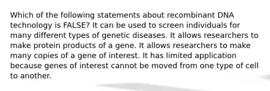 Which of the following statements about recombinant DNA technology is FALSE? It can be used to screen individuals for many different types of genetic diseases. It allows researchers to make protein products of a gene. It allows researchers to make many copies of a gene of interest. It has limited application because genes of interest cannot be moved from one type of cell to another.