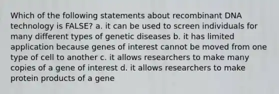 Which of the following statements about recombinant DNA technology is FALSE? a. it can be used to screen individuals for many different types of genetic diseases b. it has limited application because genes of interest cannot be moved from one type of cell to another c. it allows researchers to make many copies of a gene of interest d. it allows researchers to make protein products of a gene