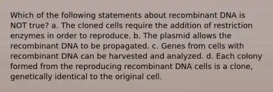 Which of the following statements about recombinant DNA is NOT true? a. The cloned cells require the addition of restriction enzymes in order to reproduce. b. The plasmid allows the recombinant DNA to be propagated. c. Genes from cells with recombinant DNA can be harvested and analyzed. d. Each colony formed from the reproducing recombinant DNA cells is a clone, genetically identical to the original cell.