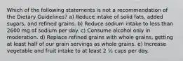 Which of the following statements is not a recommendation of the Dietary Guidelines? a) Reduce intake of solid fats, added sugars, and refined grains. b) Reduce sodium intake to less than 2600 mg of sodium per day. c) Consume alcohol only in moderation. d) Replace refined grains with whole grains, getting at least half of our grain servings as whole grains. e) Increase vegetable and fruit intake to at least 2 ½ cups per day.