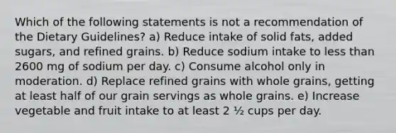 Which of the following statements is not a recommendation of the Dietary Guidelines? a) Reduce intake of solid fats, added sugars, and refined grains. b) Reduce sodium intake to less than 2600 mg of sodium per day. c) Consume alcohol only in moderation. d) Replace refined grains with whole grains, getting at least half of our grain servings as whole grains. e) Increase vegetable and fruit intake to at least 2 ½ cups per day.