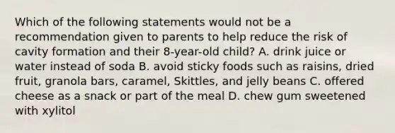 Which of the following statements would not be a recommendation given to parents to help reduce the risk of cavity formation and their 8-year-old child? A. drink juice or water instead of soda B. avoid sticky foods such as raisins, dried fruit, granola bars, caramel, Skittles, and jelly beans C. offered cheese as a snack or part of the meal D. chew gum sweetened with xylitol