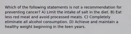 Which of the following statements is not a recommendation for preventing cancer? A) Limit the intake of salt in the diet. B) Eat less red meat and avoid processed meats. C) Completely eliminate all alcohol consumption. D) Achieve and maintain a healthy weight beginning in the teen years.