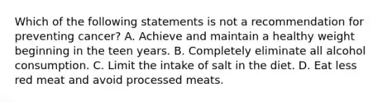 Which of the following statements is not a recommendation for preventing cancer? A. Achieve and maintain a healthy weight beginning in the teen years. B. Completely eliminate all alcohol consumption. C. Limit the intake of salt in the diet. D. Eat less red meat and avoid processed meats.