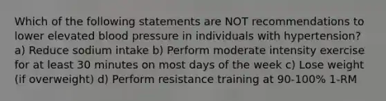 Which of the following statements are NOT recommendations to lower elevated blood pressure in individuals with hypertension? a) Reduce sodium intake b) Perform moderate intensity exercise for at least 30 minutes on most days of the week c) Lose weight (if overweight) d) Perform resistance training at 90-100% 1-RM