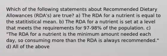 Which of the following statements about Recommended Dietary Allowances (RDA's) are true? a) The RDA for a nutrient is equal to the statitistical mean. b) The RDA for a nutrient is set at a level that meets the requirements for 97-98% of the population. c) "The RDA for a nutrient is the minimum amount needed each day, so consuming more than the RDA is always recommended." d) All of the above