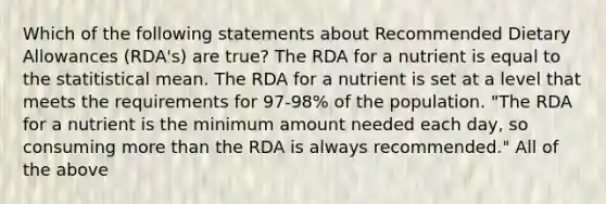 Which of the following statements about Recommended Dietary Allowances (RDA's) are true? The RDA for a nutrient is equal to the statitistical mean. The RDA for a nutrient is set at a level that meets the requirements for 97-98% of the population. "The RDA for a nutrient is the minimum amount needed each day, so consuming more than the RDA is always recommended." All of the above