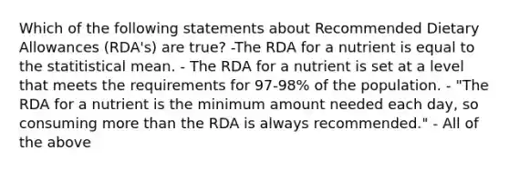 Which of the following statements about Recommended Dietary Allowances (RDA's) are true? -The RDA for a nutrient is equal to the statitistical mean. - The RDA for a nutrient is set at a level that meets the requirements for 97-98% of the population. - "The RDA for a nutrient is the minimum amount needed each day, so consuming more than the RDA is always recommended." - All of the above