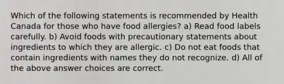 Which of the following statements is recommended by Health Canada for those who have food allergies? a) Read food labels carefully. b) Avoid foods with precautionary statements about ingredients to which they are allergic. c) Do not eat foods that contain ingredients with names they do not recognize. d) All of the above answer choices are correct.