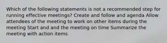 Which of the following statements is not a recommended step for running effective meetings? Create and follow and agenda Allow attendees of the meeting to work on other items during the meeting Start and and the meeting on time Summarize the meeting with action items