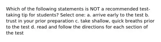 Which of the following statements is NOT a recommended test-taking tip for students? Select one: a. arrive early to the test b. trust in your prior preparation c. take shallow, quick breaths prior to the test d. read and follow the directions for each section of the test