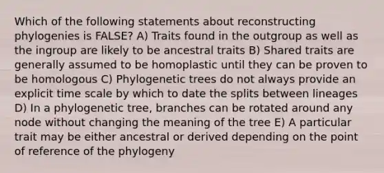 Which of the following statements about reconstructing phylogenies is FALSE? A) Traits found in the outgroup as well as the ingroup are likely to be ancestral traits B) Shared traits are generally assumed to be homoplastic until they can be proven to be homologous C) Phylogenetic trees do not always provide an explicit time scale by which to date the splits between lineages D) In a phylogenetic tree, branches can be rotated around any node without changing the meaning of the tree E) A particular trait may be either ancestral or derived depending on the point of reference of the phylogeny