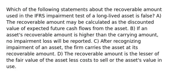 Which of the following statements about the recoverable amount used in the IFRS impairment test of a long-lived asset is false? A) The recoverable amount may be calculated as the discounted value of expected future cash flows from the asset. B) If an asset's recoverable amount is higher than the carrying amount, no impairment loss will be reported. C) After recognizing impairment of an asset, the firm carries the asset at its recoverable amount. D) The recoverable amount is the lesser of the fair value of the asset less costs to sell or the asset's value in use.