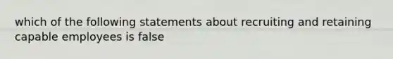 which of the following statements about recruiting and retaining capable employees is false