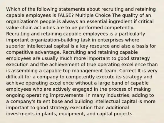 Which of the following statements about recruiting and retaining capable employees is FALSE? Multiple Choice The quality of an organization's people is always an essential ingredient if critical value chain activities are to be performed competently. Recruiting and retaining capable employees is a particularly important organization-building task in enterprises where superior intellectual capital is a key resource and also a basis for competitive advantage. Recruiting and retaining capable employees are usually much more important to good strategy execution and the achievement of true operating excellence than is assembling a capable top management team. Correct It is very difficult for a company to competently execute its strategy and achieve operating excellence without a large band of capable employees who are actively engaged in the process of making ongoing operating improvements. In many industries, adding to a company's talent base and building intellectual capital is more important to good strategy execution than additional investments in plants, equipment, and capital projects.