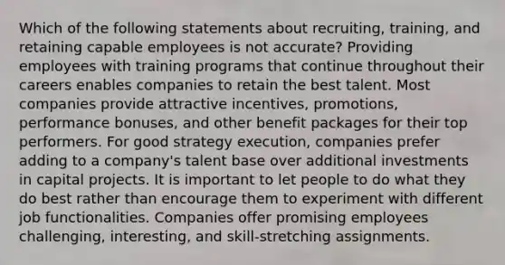 Which of the following statements about recruiting, training, and retaining capable employees is not accurate? Providing employees with training programs that continue throughout their careers enables companies to retain the best talent. Most companies provide attractive incentives, promotions, performance bonuses, and other benefit packages for their top performers. For good strategy execution, companies prefer adding to a company's talent base over additional investments in capital projects. It is important to let people to do what they do best rather than encourage them to experiment with different job functionalities. Companies offer promising employees challenging, interesting, and skill-stretching assignments.