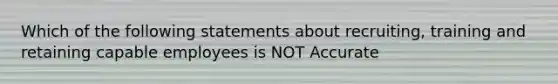 Which of the following statements about recruiting, training and retaining capable employees is NOT Accurate