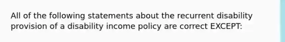 All of the following statements about the recurrent disability provision of a disability income policy are correct EXCEPT: