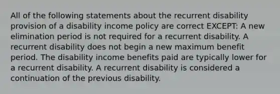 All of the following statements about the recurrent disability provision of a disability income policy are correct EXCEPT: A new elimination period is not required for a recurrent disability. A recurrent disability does not begin a new maximum benefit period. The disability income benefits paid are typically lower for a recurrent disability. A recurrent disability is considered a continuation of the previous disability.