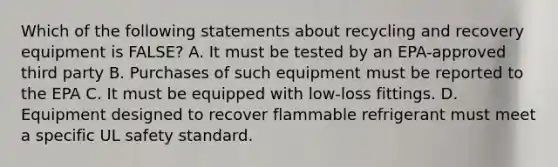 Which of the following statements about recycling and recovery equipment is FALSE? A. It must be tested by an EPA-approved third party B. Purchases of such equipment must be reported to the EPA C. It must be equipped with low-loss fittings. D. Equipment designed to recover flammable refrigerant must meet a specific UL safety standard.