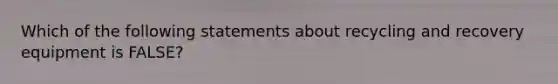 Which of the following statements about recycling and recovery equipment is FALSE?