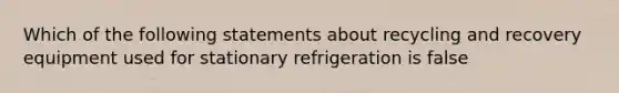 Which of the following statements about recycling and recovery equipment used for stationary refrigeration is false