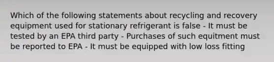 Which of the following statements about recycling and recovery equipment used for stationary refrigerant is false - It must be tested by an EPA third party - Purchases of such equitment must be reported to EPA - It must be equipped with low loss fitting