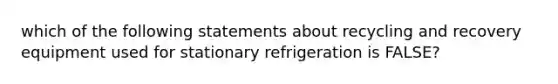 which of the following statements about recycling and recovery equipment used for stationary refrigeration is FALSE?