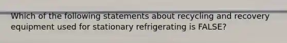 Which of the following statements about recycling and recovery equipment used for stationary refrigerating is FALSE?