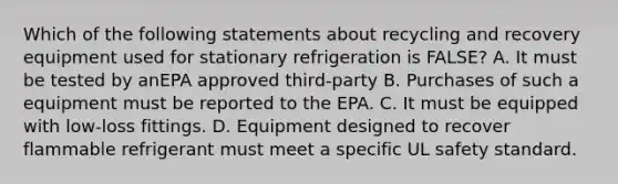 Which of the following statements about recycling and recovery equipment used for stationary refrigeration is FALSE? A. It must be tested by anEPA approved third-party B. Purchases of such a equipment must be reported to the EPA. C. It must be equipped with low-loss fittings. D. Equipment designed to recover flammable refrigerant must meet a specific UL safety standard.