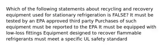 Which of the following statements about recycling and recovery equipment used for stationary refrigeration is FALSE? It must be tested by an EPA approved third party Purchases of such equipment must be reported to the EPA It must be equipped with low-loss fittings Equipment designed to recover flammable refrigerants must meet a specific UL safety standard