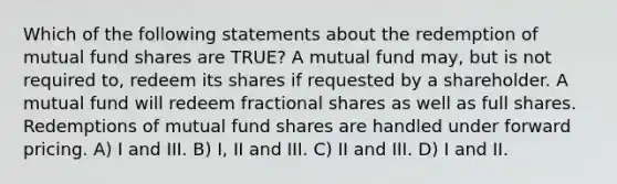 Which of the following statements about the redemption of mutual fund shares are TRUE? A mutual fund may, but is not required to, redeem its shares if requested by a shareholder. A mutual fund will redeem fractional shares as well as full shares. Redemptions of mutual fund shares are handled under forward pricing. A) I and III. B) I, II and III. C) II and III. D) I and II.