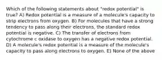 Which of the following statements about "redox potential" is true? A) Redox potential is a measure of a molecule's capacity to strip electrons from oxygen. B) For molecules that have a strong tendency to pass along their electrons, the standard redox potential is negative. C) The transfer of electrons from cytochrome c oxidase to oxygen has a negative redox potential. D) A molecule's redox potential is a measure of the molecule's capacity to pass along electrons to oxygen. E) None of the above