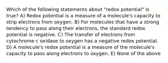 Which of the following statements about "redox potential" is true? A) Redox potential is a measure of a molecule's capacity to strip electrons from oxygen. B) For molecules that have a strong tendency to pass along their electrons, the standard redox potential is negative. C) The transfer of electrons from cytochrome c oxidase to oxygen has a negative redox potential. D) A molecule's redox potential is a measure of the molecule's capacity to pass along electrons to oxygen. E) None of the above