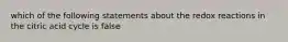 which of the following statements about the redox reactions in the citric acid cycle is false