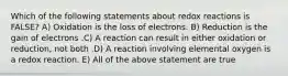 Which of the following statements about redox reactions is FALSE? A) Oxidation is the loss of electrons. B) Reduction is the gain of electrons .C) A reaction can result in either oxidation or reduction, not both .D) A reaction involving elemental oxygen is a redox reaction. E) All of the above statement are true