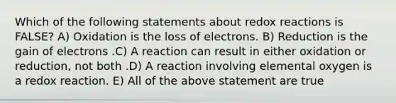 Which of the following statements about redox reactions is FALSE? A) Oxidation is the loss of electrons. B) Reduction is the gain of electrons .C) A reaction can result in either oxidation or reduction, not both .D) A reaction involving elemental oxygen is a redox reaction. E) All of the above statement are true