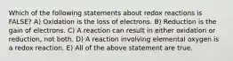 Which of the following statements about redox reactions is FALSE? A) Oxidation is the loss of electrons. B) Reduction is the gain of electrons. C) A reaction can result in either oxidation or reduction, not both. D) A reaction involving elemental oxygen is a redox reaction. E) All of the above statement are true.