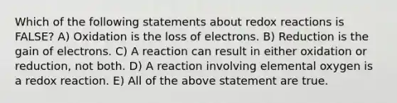 Which of the following statements about redox reactions is FALSE? A) Oxidation is the loss of electrons. B) Reduction is the gain of electrons. C) A reaction can result in either oxidation or reduction, not both. D) A reaction involving elemental oxygen is a redox reaction. E) All of the above statement are true.