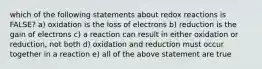 which of the following statements about redox reactions is FALSE? a) oxidation is the loss of electrons b) reduction is the gain of electrons c) a reaction can result in either oxidation or reduction, not both d) oxidation and reduction must occur together in a reaction e) all of the above statement are true