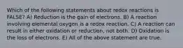 Which of the following statements about redox reactions is FALSE? A) Reduction is the gain of electrons. B) A reaction involving elemental oxygen is a redox reaction. C) A reaction can result in either oxidation or reduction, not both. D) Oxidation is the loss of electrons. E) All of the above statement are true.