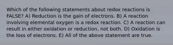 Which of the following statements about redox reactions is FALSE? A) Reduction is the gain of electrons. B) A reaction involving elemental oxygen is a redox reaction. C) A reaction can result in either oxidation or reduction, not both. D) Oxidation is the loss of electrons. E) All of the above statement are true.