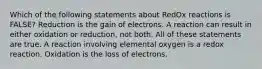 Which of the following statements about RedOx reactions is FALSE? Reduction is the gain of electrons. A reaction can result in either oxidation or reduction, not both. All of these statements are true. A reaction involving elemental oxygen is a redox reaction. Oxidation is the loss of electrons.