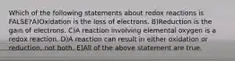 Which of the following statements about redox reactions is FALSE?A)Oxidation is the loss of electrons. B)Reduction is the gain of electrons. C)A reaction involving elemental oxygen is a redox reaction. D)A reaction can result in either oxidation or reduction, not both. E)All of the above statement are true.