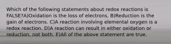 Which of the following statements about redox reactions is FALSE?A)Oxidation is the loss of electrons. B)Reduction is the gain of electrons. C)A reaction involving elemental oxygen is a redox reaction. D)A reaction can result in either oxidation or reduction, not both. E)All of the above statement are true.